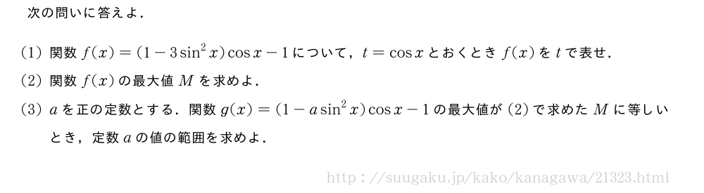 次の問いに答えよ．(1)関数f(x)=(1-3sin^2x)cosx-1について，t=cosxとおくときf(x)をtで表せ．(2)関数f(x)の最大値Mを求めよ．(3)aを正の定数とする．関数g(x)=(1-asin^2x)cosx-1の最大値が(2)で求めたMに等しいとき，定数aの値の範囲を求めよ．