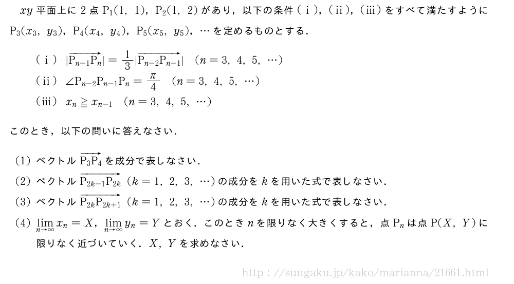xy平面上に2点P_1(1,1)，P_2(1,2)があり，以下の条件(i)，(ii)，(iii)をすべて満たすようにP_3(x_3,y_3)，P_4(x_4,y_4)，P_5(x_5,y_5)，・・・を定めるものとする．(i)|\overrightarrow{P_{n-1}P_n}|=1/3|\overrightarrow{P_{n-2}P_{n-1}}|(n=3,4,5,・・・)(ii)∠P_{n-2}P_{n-1}P_n=π/4(n=3,4,5,・・・)(iii)x_n≧x_{n-1}(n=3,4,5,・・・)このとき，以下の問いに答えなさい．(1)ベクトル\overrightarrow{P_3P_4}を成分で表しなさい．(2)ベクトル\overrightarrow{P_{2k-1}P_{2k}}(k=1,2,3,・・・)の成分をkを用いた式で表しなさい．(3)ベクトル\overrightarrow{P_{2k}P_{2k+1}}(k=1,2,3,・・・)の成分をkを用いた式で表しなさい．(4)\lim_{n→∞}x_n=X，\lim_{n→∞}y_n=Yとおく．このときnを限りなく大きくすると，点P_nは点P(X,Y)に限りなく近づいていく．X,Yを求めなさい．