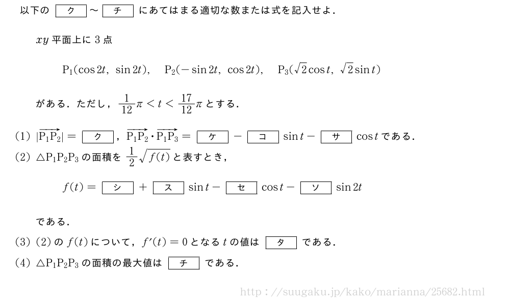 以下の[ク]～[チ]にあてはまる適切な数または式を記入せよ．xy平面上に3点P_1(cos2t,sin2t),P_2(-sin2t,cos2t),P_3(√2cost,√2sint)がある．ただし，1/12π＜t＜17/12πとする．(1)|\overrightarrow{P_1P_2}|=[ク]，\overrightarrow{P_1P_2}・\overrightarrow{P_1P_3}=[ケ]-[コ]sint-[サ]costである．(2)△P_1P_2P_3の面積を1/2\sqrt{f(t)}と表すとき，f(t)=[シ]+[ス]sint-[セ]cost-[ソ]sin2tである．(3)(2)のf(t)について，f´(t)=0となるtの値は[タ]である．(4)△P_1P_2P_3の面積の最大値は[チ]である．