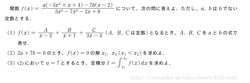 関数f(x)=\frac{a(-3x^2+x+4)-7b(x-2)}{3x^3-7x^2-2x+8}について，次の問に答えよ．ただし，a,bは0でない定数とする．(1)f(x)=\frac{A}{x-2}+\frac{B}{x+1}+\frac{C}{3x-4}(A,B,C　は定数　)となるとき，A,B,Cをaとbの式で表せ．(2)2a+7b=0のとき，f(x)=0の解x_1,x_2(x_1＜x_2)を求めよ．(3)(2)においてa=7とするとき，定積分I=∫_{x_1}^{x_2}f(x)dxを求めよ．