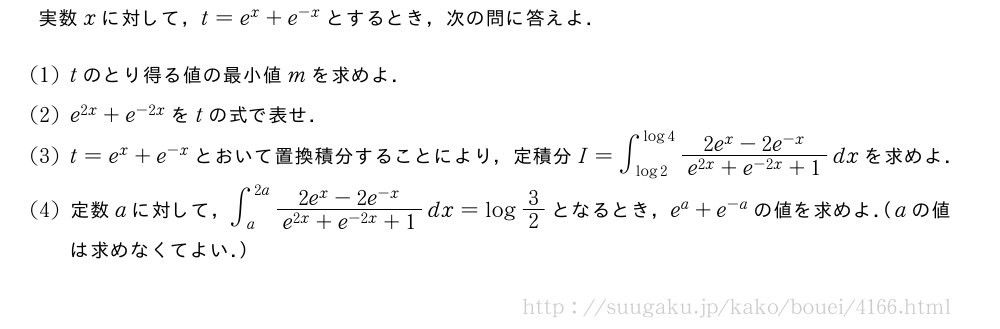 実数xに対して，t=e^x+e^{-x}とするとき，次の問に答えよ．(1)tのとり得る値の最小値mを求めよ．(2)e^{2x}+e^{-2x}をtの式で表せ．(3)t=e^x+e^{-x}とおいて置換積分することにより，定積分I=∫_{log2}^{log4}\frac{2e^x-2e^{-x}}{e^{2x}+e^{-2x}+1}dxを求めよ．(4)定数aに対して，∫_{a}^{2a}\frac{2e^x-2e^{-x}}{e^{2x}+e^{-2x}+1}dx=log3/2となるとき，e^a+e^{-a}の値を求めよ．（aの値は求めなくてよい．）
