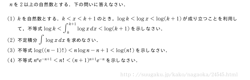 nを2以上の自然数とする．下の問いに答えなさい．(1)kを自然数とする．k＜x＜k+1のとき，logk＜logx＜log(k+1)が成り立つことを利用して，不等式logk＜∫_k^{k+1}logxdx＜log(k+1)を示しなさい．(2)不定積分∫logxdxを求めなさい．(3)不等式log((n-1)!)＜nlogn-n+1＜log(n!)を示しなさい．(4)不等式n^ne^{-n+1}＜n!＜(n+1)^{n+1}e^{-n}を示しなさい．