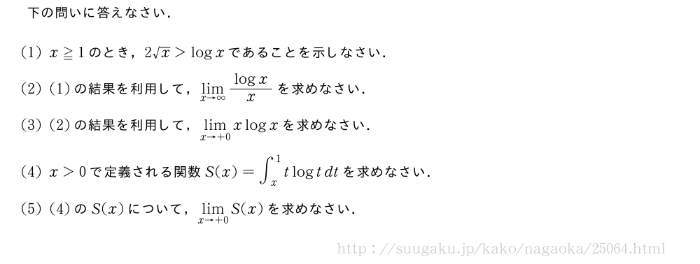 下の問いに答えなさい．(1)x≧1のとき，2√x＞logxであることを示しなさい．(2)(1)の結果を利用して，\lim_{x→∞}\frac{logx}{x}を求めなさい．(3)(2)の結果を利用して，\lim_{x→+0}xlogxを求めなさい．(4)x＞0で定義される関数S(x)=∫_x^1tlogtdtを求めなさい．(5)(4)のS(x)について，\lim_{x→+0}S(x)を求めなさい．