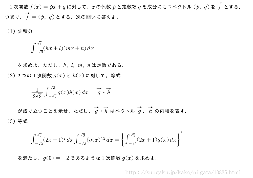 1次関数f(x)=px+qに対して，xの係数pと定数項qを成分にもつベクトル(p,q)をベクトルfとする．つまり，ベクトルf=(p,q)とする．次の問いに答えよ．(1)定積分∫_{-√3}^{√3}(kx+l)(mx+n)dxを求めよ．ただし，k,l,m,nは定数である．(2)2つの1次関数g(x)とh(x)に対して，等式\frac{1}{2√3}∫_{-√3}^{√3}g(x)h(x)dx=ベクトルg・ベクトルhが成り立つことを示せ．ただし，ベクトルg・ベクトルhはベクトルベクトルg，ベクトルhの内積を表す．(3)等式∫_{-√3}^{√3}(2x+1)^2dx∫_{-√3}^{√3}{g(x)}^2dx={∫_{-√3}^{√3}(2x+1)g(x)dx}^2を満たし，g(0)=-2であるような1次関数g(x)を求めよ．