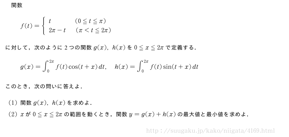 関数f(t)={\begin{array}{l}t\qquad\qquad(0≦t≦π)\\2π-t(π＜t≦2π)\end{array}.に対して，次のように2つの関数g(x),h(x)を0≦x≦2πで定義する．g(x)=∫_0^{2π}f(t)cos(t+x)dt,h(x)=∫_0^{2π}f(t)sin(t+x)dtこのとき，次の問いに答えよ．(1)関数g(x),h(x)を求めよ．(2)xが0≦x≦2πの範囲を動くとき，関数y=g(x)+h(x)の最大値と最小値を求めよ．