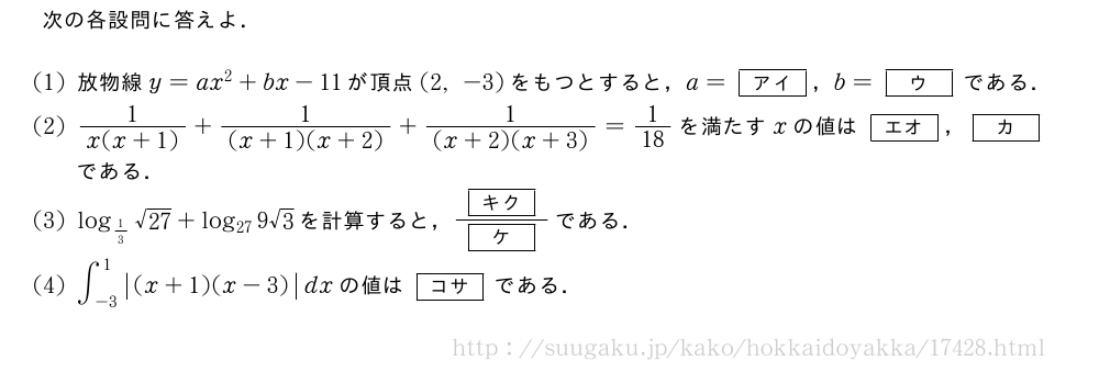 次の各設問に答えよ．(1)放物線y=ax^2+bx-11が頂点(2,-3)をもつとすると，a=[アイ]，b=[ウ]である．(2)\frac{1}{x(x+1)}+\frac{1}{(x+1)(x+2)}+\frac{1}{(x+2)(x+3)}=1/18を満たすxの値は[エオ]，[カ]である．(3)log_{1/3}\sqrt{27}+log_{27}9√3を計算すると，\frac{[キク]}{[ケ]}である．(4)∫_{-3}^1|(x+1)(x-3)|dxの値は[コサ]である．