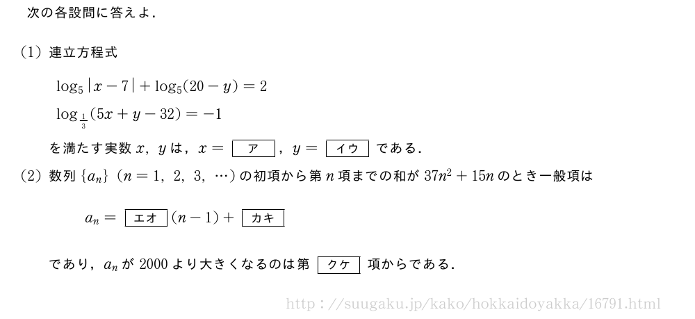 次の各設問に答えよ．(1)連立方程式log_5|x-7|+log_5(20-y)=2log_{1/3}(5x+y-32)=-1を満たす実数x,yは，x=[ア]，y=[イウ]である．(2)数列{a_n}(n=1,2,3,・・・)の初項から第n項までの和が37n^2+15nのとき一般項はa_n=[エオ](n-1)+[カキ]であり，a_nが2000より大きくなるのは第[クケ]項からである．