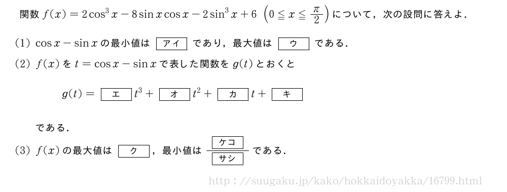 関数f(x)=2cos^3x-8sinxcosx-2sin^3x+6(0≦x≦π/2)について，次の設問に答えよ．(1)cosx-sinxの最小値は[アイ]であり，最大値は[ウ]である．(2)f(x)をt=cosx-sinxで表した関数をg(t)とおくとg(t)=[エ]t^3+[オ]t^2+[カ]t+[キ]である．(3)f(x)の最大値は[ク]，最小値は\frac{[ケコ]}{[サシ]}である．