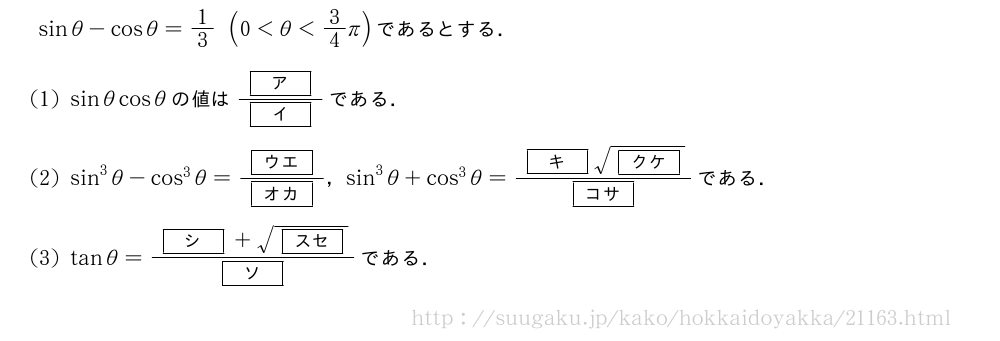 sinθ-cosθ=1/3(0＜θ＜3/4π)であるとする．(1)sinθcosθの値は\frac{[ア]}{[イ]}である．(2)sin^3θ-cos^3θ=\frac{[ウエ]}{[オカ]}，sin^3θ+cos^3θ=\frac{[キ]\sqrt{[クケ]}}{[コサ]}である．(3)tanθ=\frac{[シ]+\sqrt{[スセ]}}{[ソ]}である．