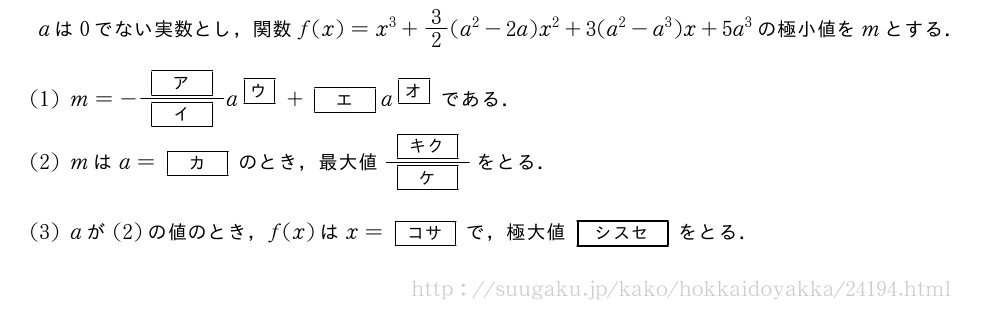 aは0でない実数とし，関数f(x)=x^3+3/2(a^2-2a)x^2+3(a^2-a^3)x+5a^3の極小値をmとする．(1)m=-\frac{[\bfア]}{[\bfイ]}a^{\mkakko{\bfウ}}+[\bfエ]a^{\mkakko{\bfオ}}である．(2)mはa=[\bfカ]のとき，最大値\frac{[\bfキク]}{[\bfケ]}をとる．(3)aが(2)の値のとき，f(x)はx=[\bfコサ]で，極大値\fboxsep=0pt\fbox{\rule[-0.25em]{0pt}{1.1em}\makebox[15mm][c]{\small\bf{シスセ}}}をとる．