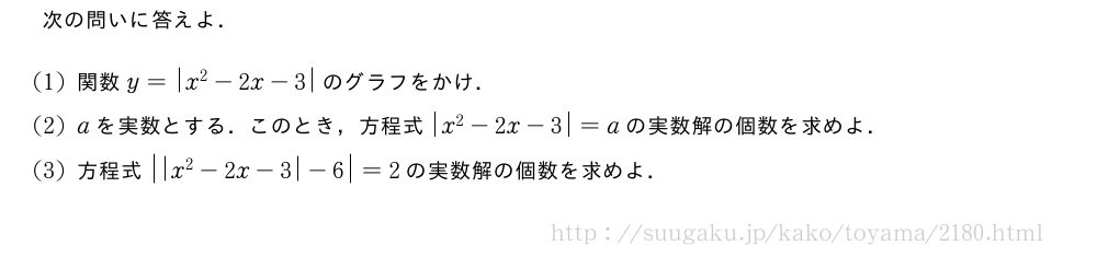 次の問いに答えよ．(1)関数y=|x^2-2x-3|のグラフをかけ．(2)aを実数とする．このとき，方程式|x^2-2x-3|=aの実数解の個数を求めよ．(3)方程式|\abs{x^2-2x-3|-6}=2の実数解の個数を求めよ．