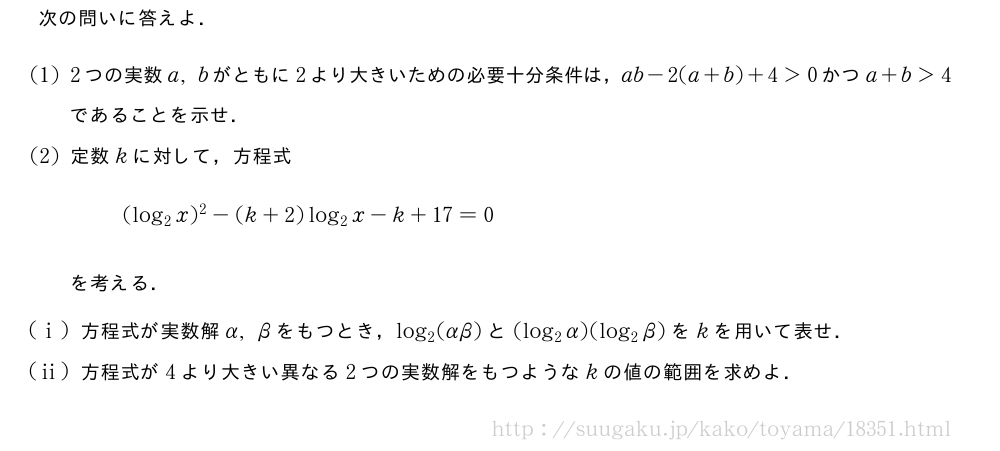 次の問いに答えよ．(1)2つの実数a,bがともに2より大きいための必要十分条件は，ab-2(a+b)+4＞0かつa+b＞4であることを示せ．(2)定数kに対して，方程式(log_2x)^2-(k+2)log_2x-k+17=0を考える．(i)方程式が実数解α,βをもつとき，log_2(αβ)と(log_2α)(log_2β)をkを用いて表せ．(ii)方程式が4より大きい異なる2つの実数解をもつようなkの値の範囲を求めよ．