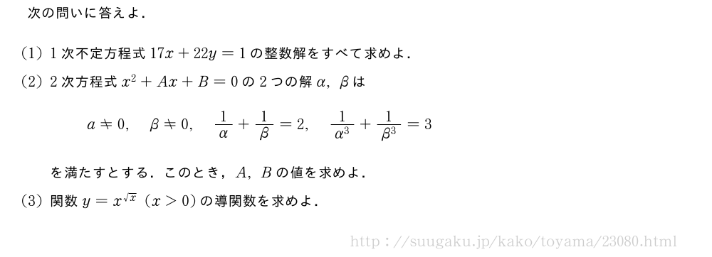 次の問いに答えよ．(1)1次不定方程式17x+22y=1の整数解をすべて求めよ．(2)2次方程式x^2+Ax+B=0の2つの解α,βはa≠0,β≠0,1/α+1/β=2,\frac{1}{α^3}+\frac{1}{β^3}=3を満たすとする．このとき，A,Bの値を求めよ．(3)関数y=x^{√x}(x＞0)の導関数を求めよ．