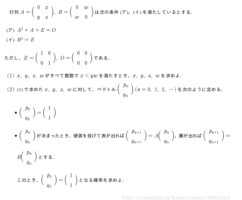 行列A=\biggl(\begin{array}{cc}0&x\\y&z\end{array}\biggr),B=\biggl(\begin{array}{cc}0&w\\w&0\end{array}\biggr)は次の条件(ア)，(イ)を満たしているとする．\mon[(ア)]A^2+A+E=O\mon[(イ)]B^2=Eただし，E=\biggl(\begin{array}{cc}1&0\\0&1\end{array}\biggr),O=\biggl(\begin{array}{cc}0&0\\0&0\end{array}\biggr)である．(1)x,y,z,wがすべて整数でx＜ywを満たすとき，x,y,z,wを求めよ．(2)(1)で求めたx,y,z,wに対して，ベクトル\biggl(\begin{array}{c}p_n\\q_n\end{array}\biggr)(n=0,1,2,・・・)を次のように定める．\begin{itemize}\biggl(\begin{array}{c}p_0\\q_0\end{array}\biggr)=\biggl(\begin{array}{c}1\\1\end{array}\biggr)\biggl(\begin{array}{c}p_n\\q_n\end{array}\biggr)が決まったとき，硬貨を投げて表が出れば\biggl(\begin{array}{c}p_{n+1}\\q_{n+1}\end{array}\biggr)=A\biggl(\begin{array}{c}p_n\\q_n\end{array}\biggr)，裏が出れば\biggl(\begin{array}{c}p_{n+1}\\q_{n+1}\end{array}\biggr)=B\biggl(\begin{array}{c}p_n\\q_n\end{array}\biggr)とする．\end{itemize}このとき，\biggl(\begin{array}{c}p_3\\q_3\end{array}\biggr)=\biggl(\begin{array}{c}1\\1\end{array}\biggr)となる確率を求めよ．