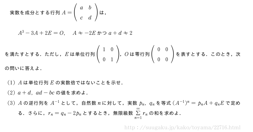 実数を成分とする行列A=(\begin{array}{cc}a&b\c&d\end{array})は，A^3-3A+2E=O,A≠-2E　かつ　a+d≠2を満たすとする．ただし，Eは単位行列(\begin{array}{cc}1&0\0&1\end{array})，Oは零行列(\begin{array}{cc}0&0\0&0\end{array})を表すとする．このとき，次の問いに答えよ．(1)Aは単位行列Eの実数倍ではないことを示せ．(2)a+d,ad-bcの値を求めよ．(3)Aの逆行列をA^{-1}として，自然数nに対して，実数p_n,q_nを等式(A^{-1})^n=p_nA+q_nEで定める．さらに，r_n=q_n-2p_nとするとき，無限級数Σ_{n=1}^∞r_nの和を求めよ．