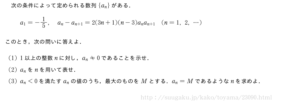 次の条件によって定められる数列{a_n}がある．a_1=-1/5,a_n-a_{n+1}=2(3n+1)(n-3)a_na_{n+1}(n=1,2,・・・)このとき，次の問いに答えよ．(1)1以上の整数nに対し，a_n≠0であることを示せ．(2)a_nをnを用いて表せ．(3)a_n＜0を満たすa_nの値のうち，最大のものをMとする．a_n=Mであるようなnを求めよ．