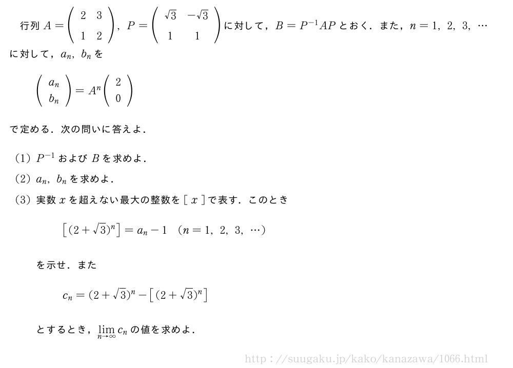 行列A=(\begin{array}{cc}2&3\\1&2\end{array}),P=(\begin{array}{cc}√3&-√3\\1&1\end{array})に対して，B=P^{-1}APとおく．また，n=1,2,3,・・・に対して，a_n,b_nを(\begin{array}{c}a_n\\b_n \end{array})=A^n(\begin{array}{c}2\\0\end{array})で定める．次の問いに答えよ．(1)P^{-1}およびBを求めよ．(2)a_n,b_nを求めよ．(3)実数xを超えない最大の整数を[\;x\;]で表す．このとき[(2+√3)^n]=a_n-1(n=1,2,3,・・・)を示せ．またc_n=(2+√3)^n-[(2+√3)^n]とするとき，\lim_{n→∞}c_nの値を求めよ．