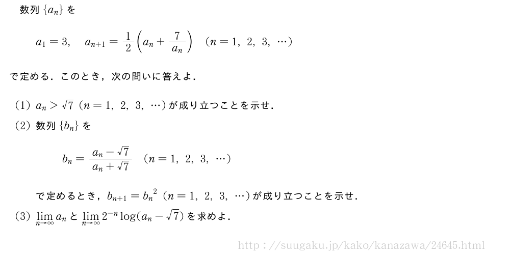 数列{a_n}をa_1=3,a_{n+1}=1/2(a_n+\frac{7}{a_n})(n=1,2,3,・・・)で定める．このとき，次の問いに答えよ．(1)a_n＞√7(n=1,2,3,・・・)が成り立つことを示せ．(2)数列{b_n}をb_n=\frac{a_n-√7}{a_n+√7}(n=1,2,3,・・・)で定めるとき，b_{n+1}={b_n}^2(n=1,2,3,・・・)が成り立つことを示せ．(3)\lim_{n→∞}a_nと\lim_{n→∞}2^{-n}log(a_n-√7)を求めよ．
