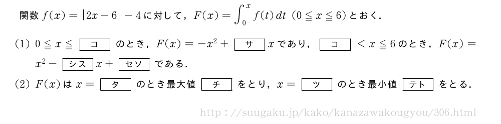 関数f(x)=|2x-6|-4に対して，F(x)=∫_0^xf(t)dt(0≦x≦6)とおく．(1)0≦x≦[コ]のとき，F(x)=-x^2+[サ]xであり，[コ]＜x≦6のとき，F(x)=x^2-[シス]x+[セソ]である．(2)F(x)はx=[タ]のとき最大値[チ]をとり，x=[ツ]のとき最小値[テト]をとる．