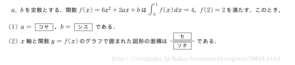 a,bを定数とする．関数f(x)=6x^2+2ax+bは∫_0^1f(x)dx=4，f(2)=2を満たす．このとき，(1)a=[コサ]，b=[シス]である．(2)x軸と関数y=f(x)のグラフで囲まれた図形の面積は\frac{[セ]}{[ソタ]}である．