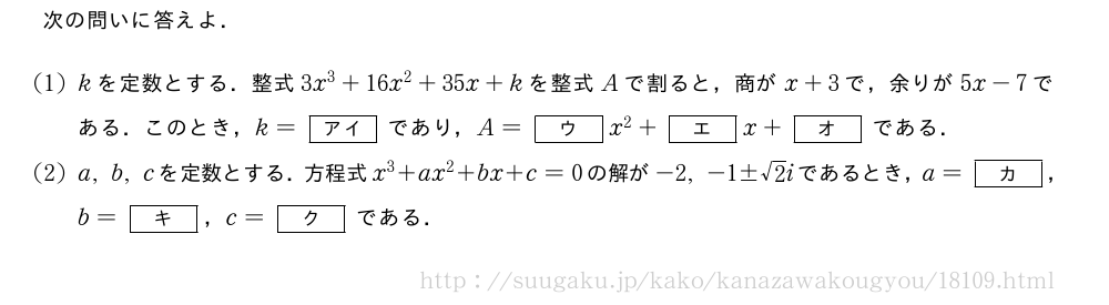 次の問いに答えよ．(1)kを定数とする．整式3x^3+16x^2+35x+kを整式Aで割ると，商がx+3で，余りが5x-7である．このとき，k=[アイ]であり，A=[ウ]x^2+[エ]x+[オ]である．(2)a,b,cを定数とする．方程式x^3+ax^2+bx+c=0の解が-2,-1±√2iであるとき，a=[カ]，b=[キ]，c=[ク]である．