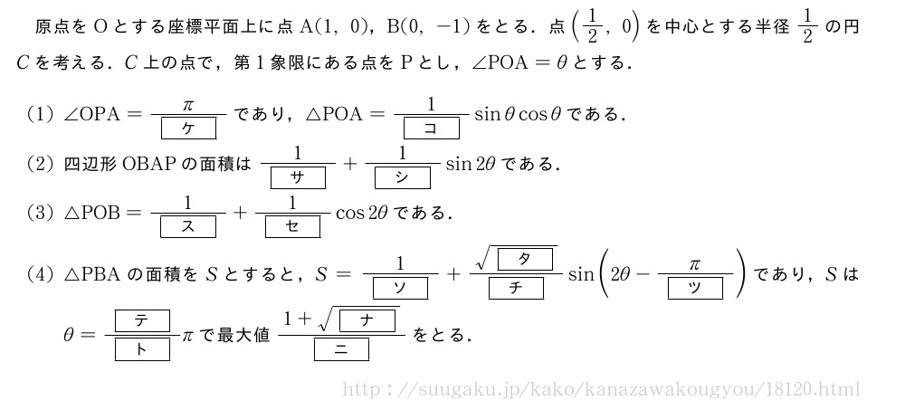 原点をOとする座標平面上に点A(1,0)，B(0,-1)をとる．点(1/2,0)を中心とする半径1/2の円Cを考える．C上の点で，第1象限にある点をPとし，∠POA=θとする．(1)∠OPA=\frac{π}{[ケ]}であり，△POA=\frac{1}{[コ]}sinθcosθである．(2)四辺形OBAPの面積は\frac{1}{[サ]}+\frac{1}{[シ]}sin2θである．(3)△POB=\frac{1}{[ス]}+\frac{1}{[セ]}cos2θである．(4)△PBAの面積をSとすると，S=\frac{1}{[ソ]}+\frac{\sqrt{[タ]}}{[チ]}sin(2θ-\frac{π}{[ツ]})であり，Sはθ=\frac{[テ]}{[ト]}πで最大値\frac{1+\sqrt{[ナ]}}{[ニ]}をとる．