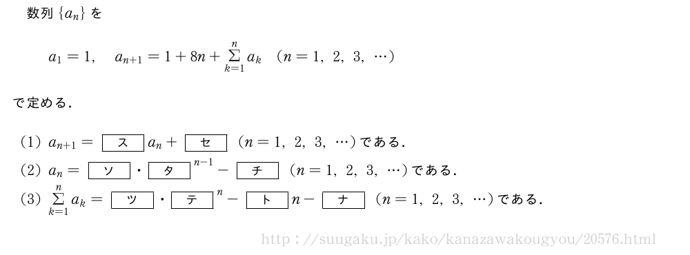 数列{a_n}をa_1=1,a_{n+1}=1+8n+Σ_{k=1}^na_k(n=1,2,3,・・・)で定める．(1)a_{n+1}=[ス]a_n+[セ](n=1,2,3,・・・)である．(2)a_n=[ソ]・{[タ]}^{n-1}-[チ](n=1,2,3,・・・)である．(3)Σ_{k=1}^na_k=[ツ]・{[テ]}^n-[ト]n-[ナ](n=1,2,3,・・・)である．