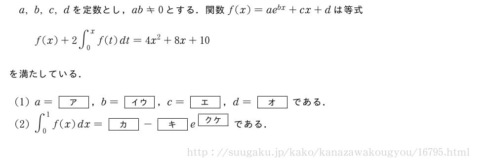 a,b,c,dを定数とし，ab≠0とする．関数f(x)=ae^{bx}+cx+dは等式f(x)+2∫_0^xf(t)dt=4x^2+8x+10を満たしている．(1)a=[ア]，b=[イウ]，c=[エ]，d=[オ]である．(2)∫_0^1f(x)dx=[カ]-[キ]e^{[クケ]}である．