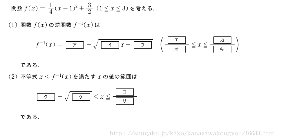 関数f(x)=1/4(x-1)^2+3/2(1≦x≦3)を考える．(1)関数f(x)の逆関数f^{-1}(x)はf^{-1}(x)=[ア]+\sqrt{[イ]x-[ウ]}(\frac{[エ]}{[オ]}≦x≦\frac{[カ]}{[キ]})である．(2)不等式x＜f^{-1}(x)を満たすxの値の範囲は[ク]-\sqrt{[ケ]}＜x≦\frac{[コ]}{[サ]}である．