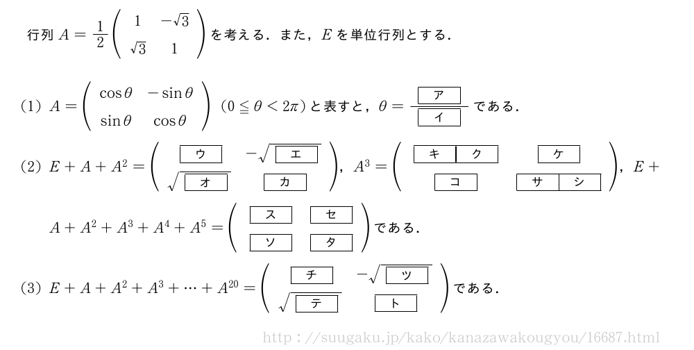 行列A=1/2(\begin{array}{cc}1&-√3\√3&1\end{array})を考える．また，Eを単位行列とする．(1)A=(\begin{array}{cc}cosθ&-sinθ\sinθ&cosθ\end{array})(0≦θ＜2π)と表すと，θ=\frac{[ア]}{[イ]}である．(2)E+A+A^2=(\begin{array}{cc}[ウ]&-\sqrt{[エ]}\\sqrt{[オ]}&[カ]\end{array})，A^3=(\begin{array}{cc}[キ][ク]&[ケ]\[コ]&[サ][シ]\end{array})，E+A+A^2+A^3+A^4+A^5=(\begin{array}{cc}[ス]&[セ]\[ソ]&[タ]\end{array})である．(3)E+A+A^2+A^3+・・・+A^{20}=(\begin{array}{cc}[チ]&-\sqrt{[ツ]}\\sqrt{[テ]}&[ト]\end{array})である．
