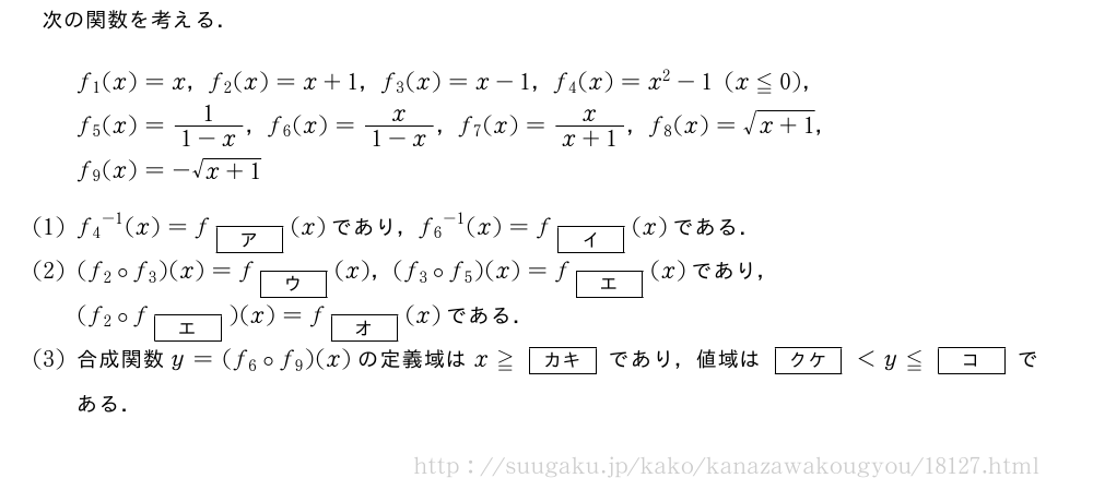 次の関数を考える．f_1(x)=x，f_2(x)=x+1，f_3(x)=x-1，f_4(x)=x^2-1(x≦0)，f_5(x)=\frac{1}{1-x}，f_6(x)=\frac{x}{1-x}，f_7(x)=\frac{x}{x+1}，f_8(x)=\sqrt{x+1}，f_9(x)=-\sqrt{x+1}(1){f_4}^{-1}(x)=f_{[ア]}(x)であり，{f_6}^{-1}(x)=f_{[イ]}(x)である．(2)(f_2\circf_3)(x)=f_{[ウ]}(x)，(f_3\circf_5)(x)=f_{[エ]}(x)であり，(f_2\circf_{[エ]})(x)=f_{[オ]}(x)である．(3)合成関数y=(f_6\circf_9)(x)の定義域はx≧[カキ]であり，値域は[クケ]＜y≦[コ]である．
