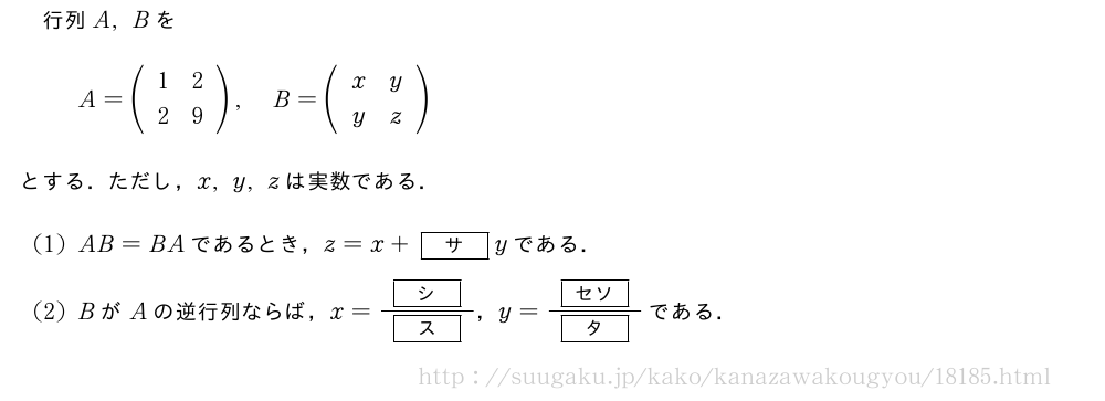 行列A,BをA=(\begin{array}{cc}1&2\2&9\end{array}),B=(\begin{array}{cc}x&y\y&z\end{array})とする．ただし，x,y,zは実数である．(1)AB=BAであるとき，z=x+[サ]yである．(2)BがAの逆行列ならば，x=\frac{[シ]}{[ス]}，y=\frac{[セソ]}{[タ]}である．