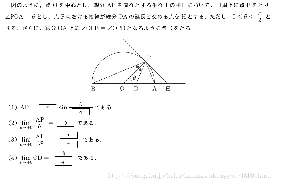 図のように，点Oを中心とし，線分ABを直径とする半径1の半円において，円周上に点Pをとり，∠POA=θとし，点Pにおける接線が線分OAの延長と交わる点をHとする．ただし，0＜θ＜π/2とする．さらに，線分OA上に∠OPB=∠OPDとなるように点Dをとる．（プレビューでは図は省略します）(1)AP=[ア]sin\frac{θ}{[イ]}である．(2)\lim_{θ→+0}AP/θ=[ウ]である．(3)\lim_{θ→+0}\frac{AH}{θ^2}=\frac{[エ]}{[オ]}である．(4)\lim_{θ→+0}OD=\frac{[カ]}{[キ]}である．