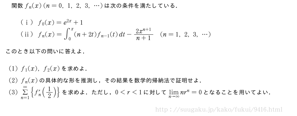 関数f_n(x)(n=0,1,2,3,・・・)は次の条件を満たしている．(i)f_0(x)=e^{2x}+1(ii)f_n(x)=∫_0^x(n+2t)f_{n-1}(t)dt-\frac{2x^{n+1}}{n+1}(n=1,2,3,・・・)このとき以下の問いに答えよ．(1)f_1(x),f_2(x)を求めよ．(2)f_n(x)の具体的な形を推測し，その結果を数学的帰納法で証明せよ．(3)Σ_{n=1}^∞{f_n´(1/2)}を求めよ．ただし，0＜r＜1に対して\lim_{n→∞}nr^n=0となることを用いてよい．