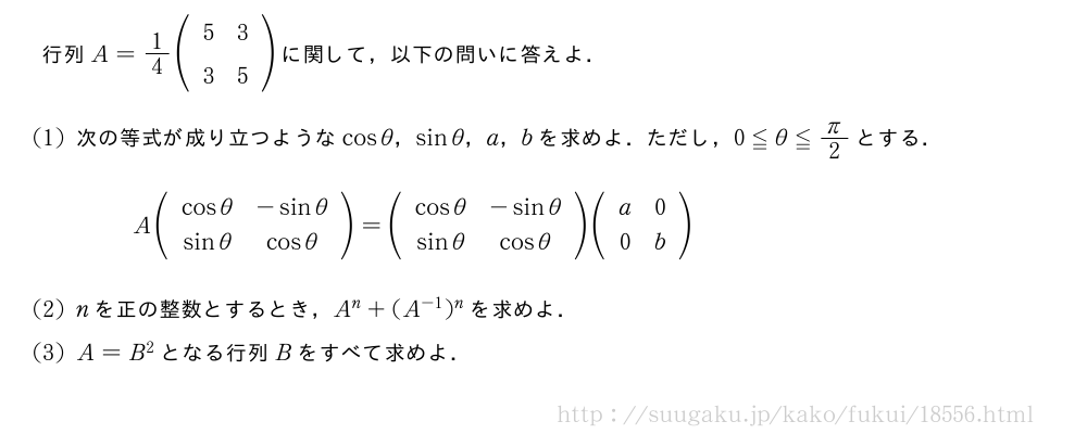 行列A=1/4(\begin{array}{cc}5&3\3&5\end{array})に関して，以下の問いに答えよ．(1)次の等式が成り立つようなcosθ，sinθ，a，bを求めよ．ただし，0≦θ≦π/2とする．A(\begin{array}{cc}cosθ&-sinθ\sinθ&cosθ\end{array})=(\begin{array}{cc}cosθ&-sinθ\sinθ&cosθ\end{array})(\begin{array}{cc}a&0\0&b\end{array})(2)nを正の整数とするとき，A^n+(A^{-1})^nを求めよ．(3)A=B^2となる行列Bをすべて求めよ．