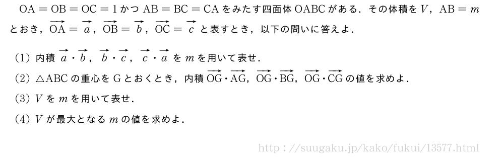 OA=OB=OC=1かつAB=BC=CAをみたす四面体OABCがある．その体積をV，AB=mとおき，ベクトルOA=ベクトルa，ベクトルOB=ベクトルb，ベクトルOC=ベクトルcと表すとき，以下の問いに答えよ．(1)内積ベクトルa・ベクトルb，ベクトルb・ベクトルc，ベクトルc・ベクトルaをmを用いて表せ．(2)△ABCの重心をGとおくとき，内積ベクトルOG・ベクトルAG，ベクトルOG・ベクトルBG，ベクトルOG・ベクトルCGの値を求めよ．(3)Vをmを用いて表せ．(4)Vが最大となるmの値を求めよ．