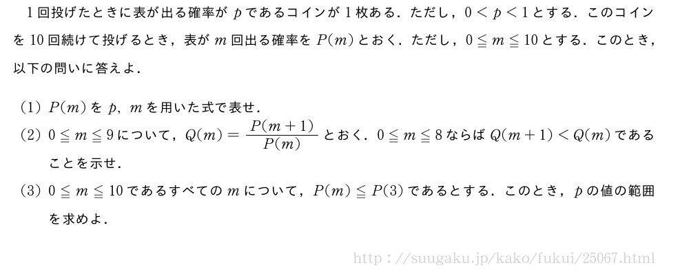 1回投げたときに表が出る確率がpであるコインが1枚ある．ただし，0＜p＜1とする．このコインを10回続けて投げるとき，表がm回出る確率をP(m)とおく．ただし，0≦m≦10とする．このとき，以下の問いに答えよ．(1)P(m)をp,mを用いた式で表せ．(2)0≦m≦9について，Q(m)=\frac{P(m+1)}{P(m)}とおく．0≦m≦8ならばQ(m+1)＜Q(m)であることを示せ．(3)0≦m≦10であるすべてのmについて，P(m)≦P(3)であるとする．このとき，pの値の範囲を求めよ．