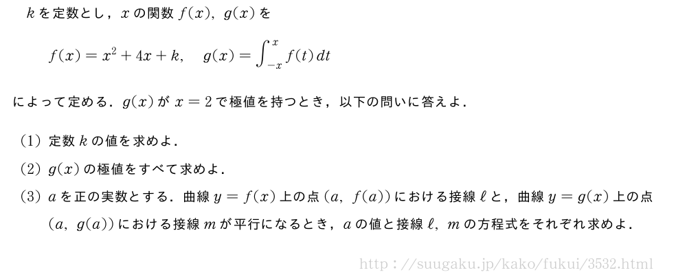 kを定数とし，xの関数f(x),g(x)をf(x)=x^2+4x+k,g(x)=∫_{-x}^xf(t)dtによって定める．g(x)がx=2で極値を持つとき，以下の問いに答えよ．(1)定数kの値を求めよ．(2)g(x)の極値をすべて求めよ．(3)aを正の実数とする．曲線y=f(x)上の点(a,f(a))における接線ℓと，曲線y=g(x)上の点(a,g(a))における接線mが平行になるとき，aの値と接線ℓ,mの方程式をそれぞれ求めよ．