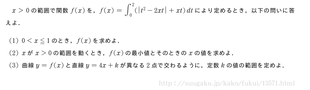 x＞0の範囲で関数f(x)を，f(x)=∫_0^2(|t^2-2xt|+xt)dtにより定めるとき，以下の問いに答えよ．(1)0＜x≦1のとき，f(x)を求めよ．(2)xがx＞0の範囲を動くとき，f(x)の最小値とそのときのxの値を求めよ．(3)曲線y=f(x)と直線y=4x+kが異なる2点で交わるように，定数kの値の範囲を定めよ．