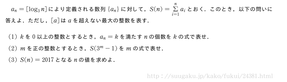a_n=[log_3n]により定義される数列{a_n}に対して，S(n)=Σ_{i=1}^na_iとおく．このとき，以下の問いに答えよ．ただし，[a]はaを超えない最大の整数を表す．(1)kを0以上の整数とするとき，a_n=kを満たすnの個数をkの式で表せ．(2)mを正の整数とするとき，S(3^m-1)をmの式で表せ．(3)S(n)=2017となるnの値を求めよ．