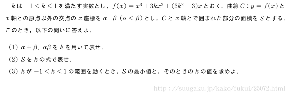 kは-1＜k＜1を満たす実数とし，f(x)=x^3+3kx^2+(3k^2-3)xとおく．曲線C:y=f(x)とx軸との原点以外の交点のx座標をα,β(α＜β)とし，Cとx軸とで囲まれた部分の面積をSとする．このとき，以下の問いに答えよ．(1)α+β,αβをkを用いて表せ．(2)Sをkの式で表せ．(3)kが-1＜k＜1の範囲を動くとき，Sの最小値と，そのときのkの値を求めよ．