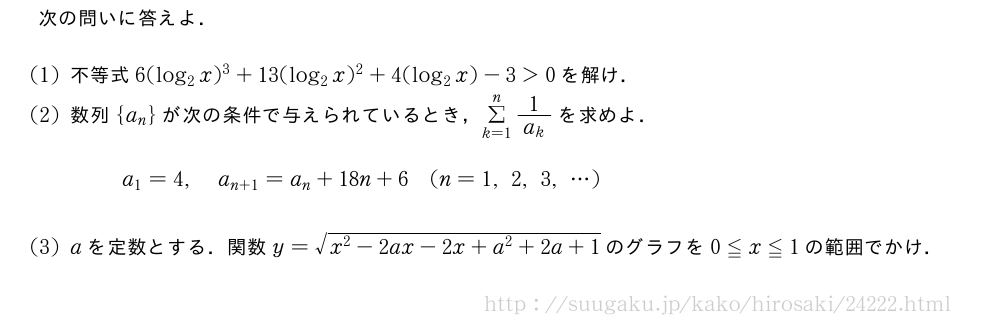 次の問いに答えよ．(1)不等式6(log_2x)^3+13(log_2x)^2+4(log_2x)-3＞0を解け．(2)数列{a_n}が次の条件で与えられているとき，Σ_{k=1}^n\frac{1}{a_k}を求めよ．a_1=4,a_{n+1}=a_n+18n+6(n=1,2,3,・・・)(3)aを定数とする．関数y=\sqrt{x^2-2ax-2x+a^2+2a+1}のグラフを0≦x≦1の範囲でかけ．