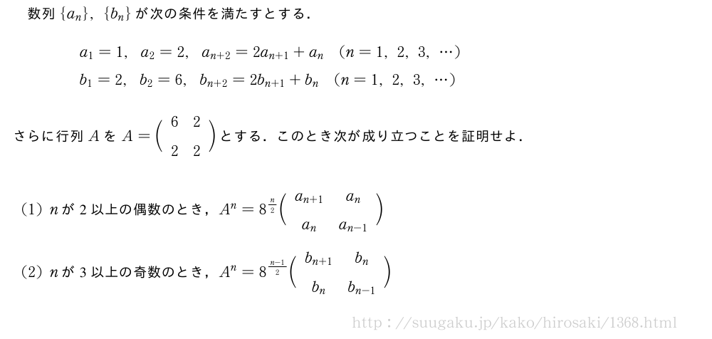 数列{a_n},{b_n}が次の条件を満たすとする．\begin{eqnarray}&&a_1=1,a_2=2,a_{n+2}=2a_{n+1}+a_n(n=1,2,3,・・・)\nonumber\\&&b_1=2,b_2=6,b_{n+2}=2b_{n+1}+b_n(n=1,2,3,・・・)\nonumber\end{eqnarray}さらに行列AをA=\biggl(\begin{array}{cc}6&2\\2&2\end{array}\biggr)とする．このとき次が成り立つことを証明せよ．(1)nが2以上の偶数のとき，A^n=8^{n/2}\biggl(\begin{array}{cc}a_{n+1}&a_n\\a_n&a_{n-1}\end{array}\biggr)(2)nが3以上の奇数のとき，A^n=8^{\frac{n-1}{2}}\biggl(\begin{array}{cc}b_{n+1}&b_n\\b_n&b_{n-1}\end{array}\biggr)