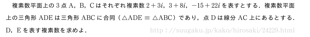 複素数平面上の3点A，B，Cはそれぞれ複素数2+3i，3+8i，-15+22iを表すとする．複素数平面上の三角形ADEは三角形ABCに合同（△ADE\equiv△ABC）であり，点Dは線分AC上にあるとする．D，Eを表す複素数を求めよ．