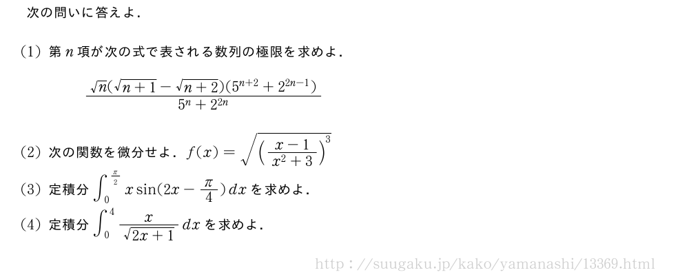 次の問いに答えよ．(1)第n項が次の式で表される数列の極限を求めよ．\frac{√n(\sqrt{n+1}-\sqrt{n+2})(5^{n+2}+2^{2n-1})}{5^n+2^{2n}}(2)次の関数を微分せよ．f(x)=\sqrt{(\frac{x-1}{x^2+3})^3}(3)定積分∫_0^{π/2}xsin(2x-π/4)dxを求めよ．(4)定積分∫_0^4\frac{x}{\sqrt{2x+1}}dxを求めよ．