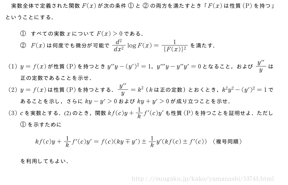実数全体で定義された関数F(x)が次の条件①と②の両方を満たすとき「F(x)は性質(P)を持つ」ということにする．①すべての実数xについてF(x)＞0である．②F(x)は何度でも微分が可能で\frac{d^2}{dx^2}logF(x)=\frac{1}{{F(x)}^2}を満たす．(1)y=f(x)が性質(P)を持つときy^{\prime\prime}y-(y´)^2=1，y^{\prime\prime\prime}y-y^{\prime\prime}y´=0となること，および\frac{y^{\prime\prime}}{y}は正の定数であることを示せ．(2)y=f(x)は性質(P)を持つとする．\frac{y^{\prime\prime}}{y}=k^2（kは正の定数）とおくとき，k^2y^2-(y´)^2=1であることを示し，さらにky-y´＞0およびky+y´＞0が成り立つことを示せ．(3)cを実数とする．(2)のとき，関数kf(c)y+1/kf´(c)y´も性質(P)を持つことを証明せよ．ただし①を示すためにkf(c)y+1/kf´(c)y´=f(c)(ky\mpy´)±1/ky´(kf(c)±f´(c))(　複号同順　)を利用してもよい．