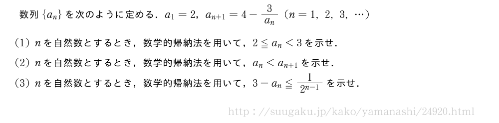 数列{a_n}を次のように定める．a_1=2，a_{n+1}=4-\frac{3}{a_n}(n=1,2,3,・・・)(1)nを自然数とするとき，数学的帰納法を用いて，2≦a_n＜3を示せ．(2)nを自然数とするとき，数学的帰納法を用いて，a_n＜a_{n+1}を示せ．(3)nを自然数とするとき，数学的帰納法を用いて，3-a_n≦\frac{1}{2^{n-1}}を示せ．
