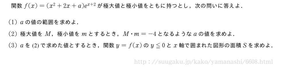 関数f(x)=(x^2+2x+a)e^{x+2}が極大値と極小値をともに持つとし，次の問いに答えよ．(1)aの値の範囲を求めよ．(2)極大値をM，極小値をmとするとき，M・m=-4となるようなaの値を求めよ．(3)aを(2)で求めた値とするとき，関数y=f(x)のy≦0とx軸で囲まれた図形の面積Sを求めよ．