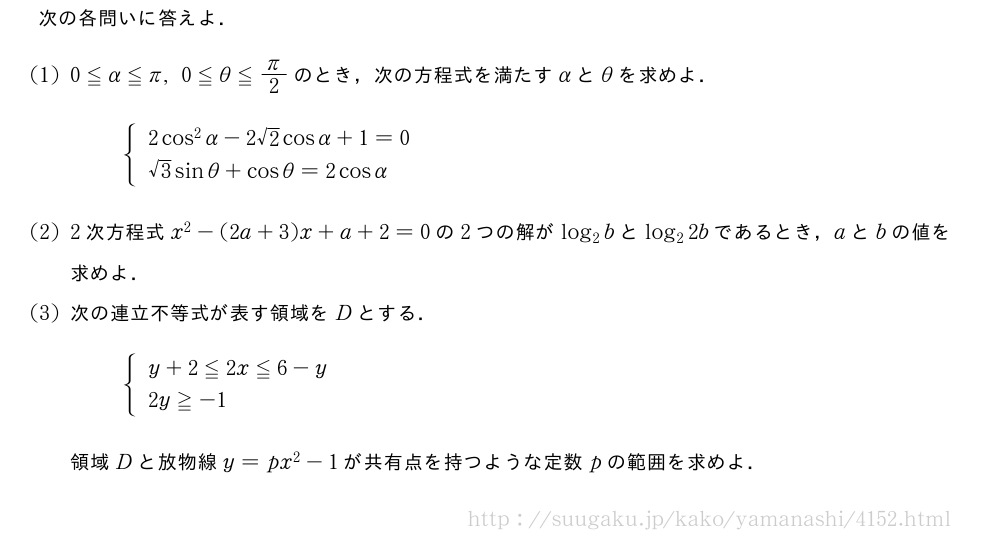 次の各問いに答えよ．(1)0≦α≦π,0≦θ≦π/2のとき，次の方程式を満たすαとθを求めよ．{\begin{array}{l}2cos^2α-2√2cosα+1=0\\√3sinθ+cosθ=2cosα\end{array}.(2)2次方程式x^2-(2a+3)x+a+2=0の2つの解がlog_2bとlog_22bであるとき，aとbの値を求めよ．(3)次の連立不等式が表す領域をDとする．{\begin{array}{l}y+2≦2x≦6-y\\2y≧-1\end{array}.領域Dと放物線y=px^2-1が共有点を持つような定数pの範囲を求めよ．