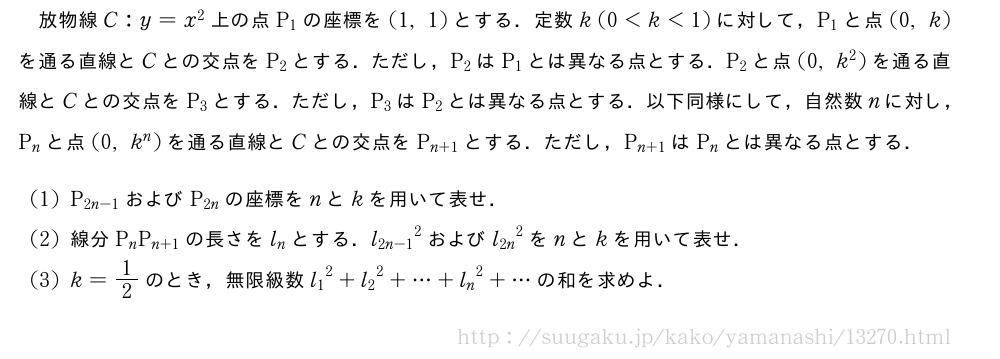 放物線C:y=x^2上の点P_1の座標を(1,1)とする．定数k(0＜k＜1)に対して，P_1と点(0,k)を通る直線とCとの交点をP_2とする．ただし，P_2はP_1とは異なる点とする．P_2と点(0,k^2)を通る直線とCとの交点をP_3とする．ただし，P_3はP_2とは異なる点とする．以下同様にして，自然数nに対し，P_nと点(0,k^n)を通る直線とCとの交点をP_{n+1}とする．ただし，P_{n+1}はP_nとは異なる点とする．(1)P_{2n-1}およびP_{2n}の座標をnとkを用いて表せ．(2)線分P_nP_{n+1}の長さをl_nとする．{l_{2n-1}}^2および{l_{2n}}^2をnとkを用いて表せ．(3)k=1/2のとき，無限級数{l_1}^2+{l_2}^2+・・・+{l_n}^2+・・・の和を求めよ．